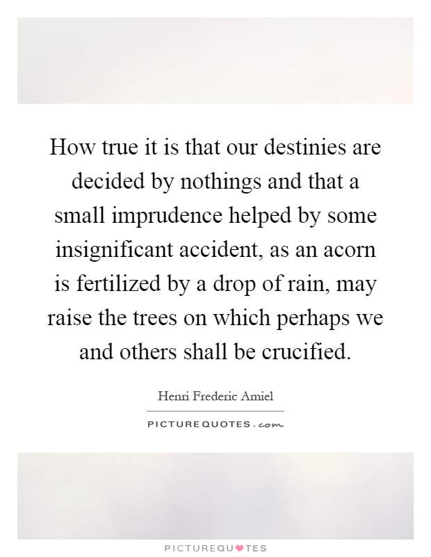 How true it is that our destinies are decided by nothings and that a small imprudence helped by some insignificant accident, as an acorn is fertilized by a drop of rain, may raise the trees on which perhaps we and others shall be crucified Picture Quote #1