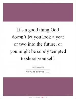It’s a good thing God doesn’t let you look a year or two into the future, or you might be sorely tempted to shoot yourself Picture Quote #1