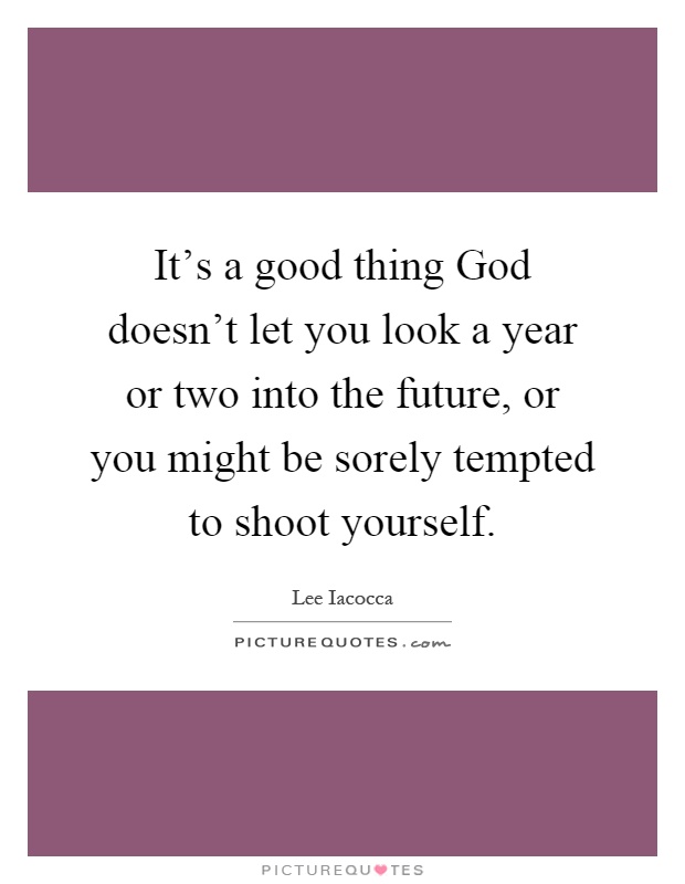It's a good thing God doesn't let you look a year or two into the future, or you might be sorely tempted to shoot yourself Picture Quote #1