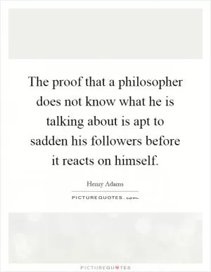 The proof that a philosopher does not know what he is talking about is apt to sadden his followers before it reacts on himself Picture Quote #1