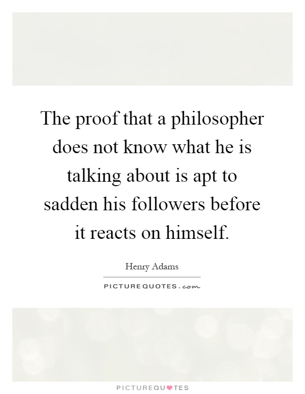 The proof that a philosopher does not know what he is talking about is apt to sadden his followers before it reacts on himself Picture Quote #1