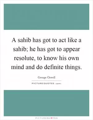 A sahib has got to act like a sahib; he has got to appear resolute, to know his own mind and do definite things Picture Quote #1