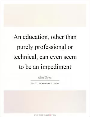 An education, other than purely professional or technical, can even seem to be an impediment Picture Quote #1