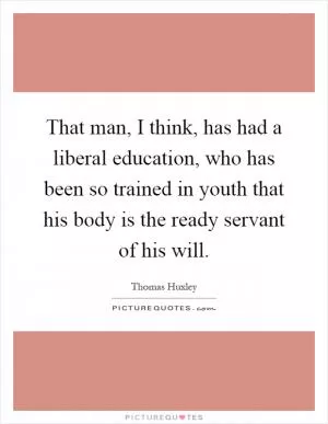That man, I think, has had a liberal education, who has been so trained in youth that his body is the ready servant of his will Picture Quote #1