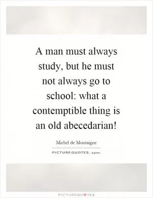 A man must always study, but he must not always go to school: what a contemptible thing is an old abecedarian! Picture Quote #1