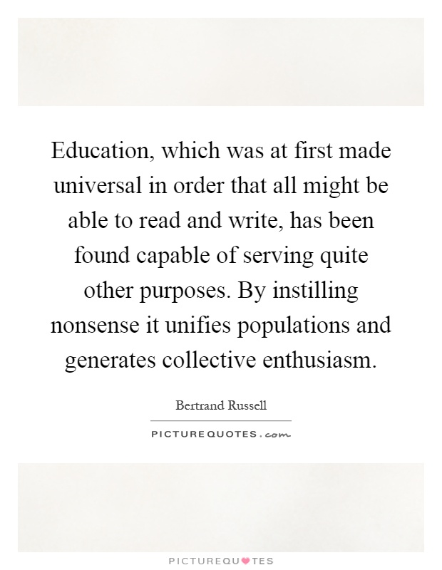 Education, which was at first made universal in order that all might be able to read and write, has been found capable of serving quite other purposes. By instilling nonsense it unifies populations and generates collective enthusiasm Picture Quote #1