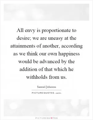 All envy is proportionate to desire; we are uneasy at the attainments of another, according as we think our own happiness would be advanced by the addition of that which he withholds from us Picture Quote #1