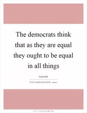 The democrats think that as they are equal they ought to be equal in all things Picture Quote #1