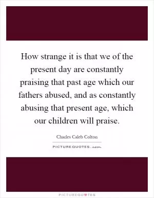 How strange it is that we of the present day are constantly praising that past age which our fathers abused, and as constantly abusing that present age, which our children will praise Picture Quote #1