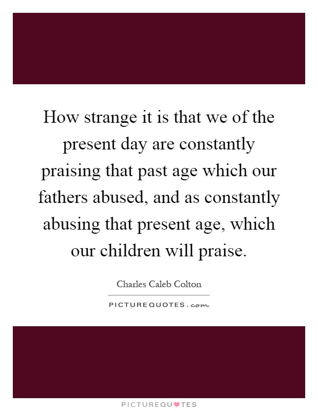 How strange it is that we of the present day are constantly praising that past age which our fathers abused, and as constantly abusing that present age, which our children will praise Picture Quote #1