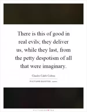 There is this of good in real evils; they deliver us, while they last, from the petty despotism of all that were imaginary Picture Quote #1