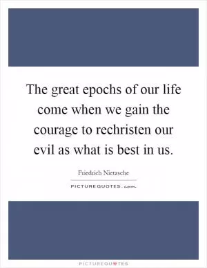 The great epochs of our life come when we gain the courage to rechristen our evil as what is best in us Picture Quote #1