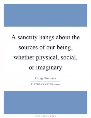 A sanctity hangs about the sources of our being, whether physical, social, or imaginary Picture Quote #1