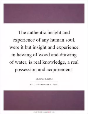 The authentic insight and experience of any human soul, were it but insight and experience in hewing of wood and drawing of water, is real knowledge, a real possession and acquirement Picture Quote #1