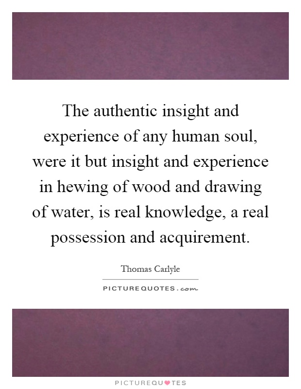 The authentic insight and experience of any human soul, were it but insight and experience in hewing of wood and drawing of water, is real knowledge, a real possession and acquirement Picture Quote #1