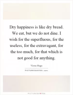 Dry happiness is like dry bread. We eat, but we do not dine. I wish for the superfluous, for the useless, for the extravagant, for the too much, for that which is not good for anything Picture Quote #1