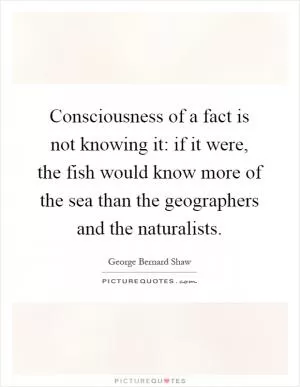 Consciousness of a fact is not knowing it: if it were, the fish would know more of the sea than the geographers and the naturalists Picture Quote #1