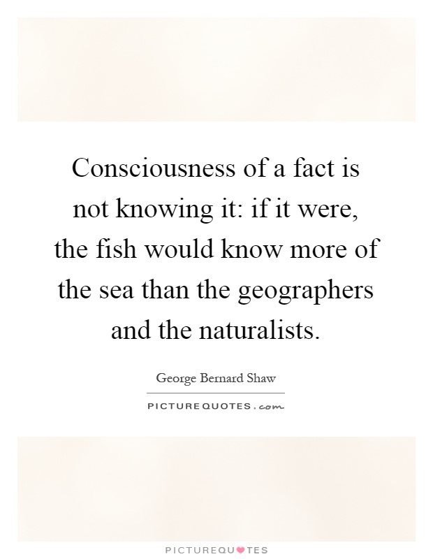Consciousness of a fact is not knowing it: if it were, the fish would know more of the sea than the geographers and the naturalists Picture Quote #1