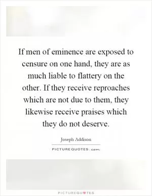 If men of eminence are exposed to censure on one hand, they are as much liable to flattery on the other. If they receive reproaches which are not due to them, they likewise receive praises which they do not deserve Picture Quote #1