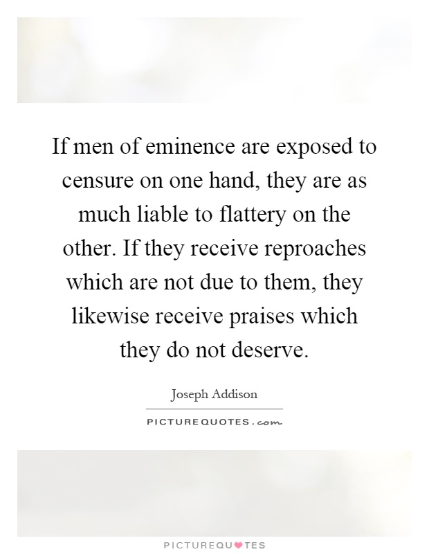 If men of eminence are exposed to censure on one hand, they are as much liable to flattery on the other. If they receive reproaches which are not due to them, they likewise receive praises which they do not deserve Picture Quote #1