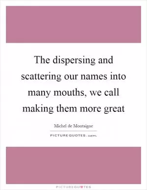 The dispersing and scattering our names into many mouths, we call making them more great Picture Quote #1