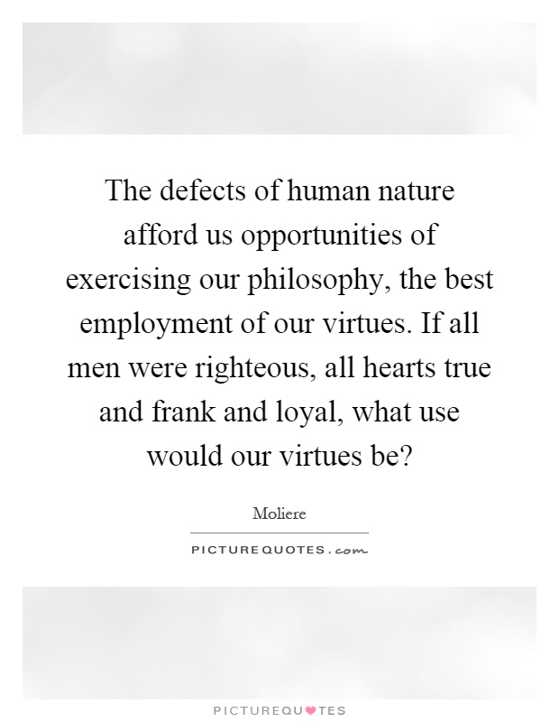 The defects of human nature afford us opportunities of exercising our philosophy, the best employment of our virtues. If all men were righteous, all hearts true and frank and loyal, what use would our virtues be? Picture Quote #1