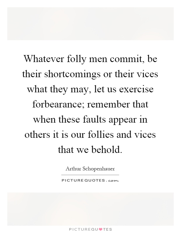 Whatever folly men commit, be their shortcomings or their vices what they may, let us exercise forbearance; remember that when these faults appear in others it is our follies and vices that we behold Picture Quote #1