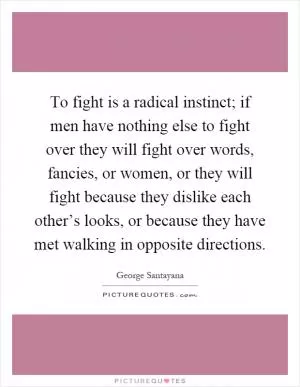 To fight is a radical instinct; if men have nothing else to fight over they will fight over words, fancies, or women, or they will fight because they dislike each other’s looks, or because they have met walking in opposite directions Picture Quote #1