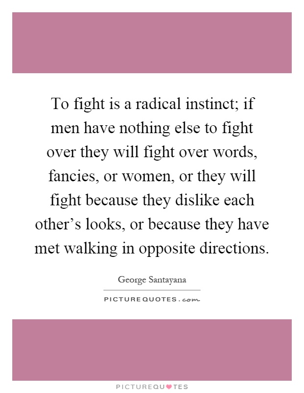 To fight is a radical instinct; if men have nothing else to fight over they will fight over words, fancies, or women, or they will fight because they dislike each other's looks, or because they have met walking in opposite directions Picture Quote #1