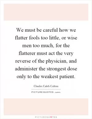 We must be careful how we flatter fools too little, or wise men too much, for the flatterer must act the very reverse of the physician, and administer the strongest dose only to the weakest patient Picture Quote #1