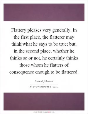 Flattery pleases very generally. In the first place, the flatterer may think what he says to be true; but, in the second place, whether he thinks so or not, he certainly thinks those whom he flatters of consequence enough to be flattered Picture Quote #1