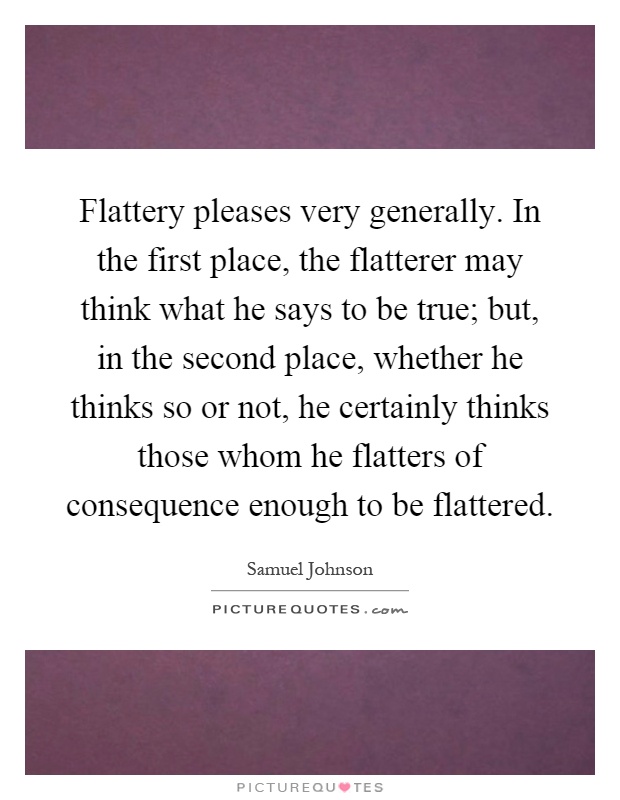 Flattery pleases very generally. In the first place, the flatterer may think what he says to be true; but, in the second place, whether he thinks so or not, he certainly thinks those whom he flatters of consequence enough to be flattered Picture Quote #1