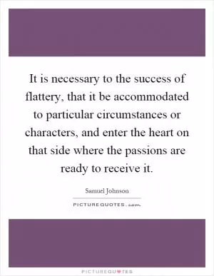 It is necessary to the success of flattery, that it be accommodated to particular circumstances or characters, and enter the heart on that side where the passions are ready to receive it Picture Quote #1