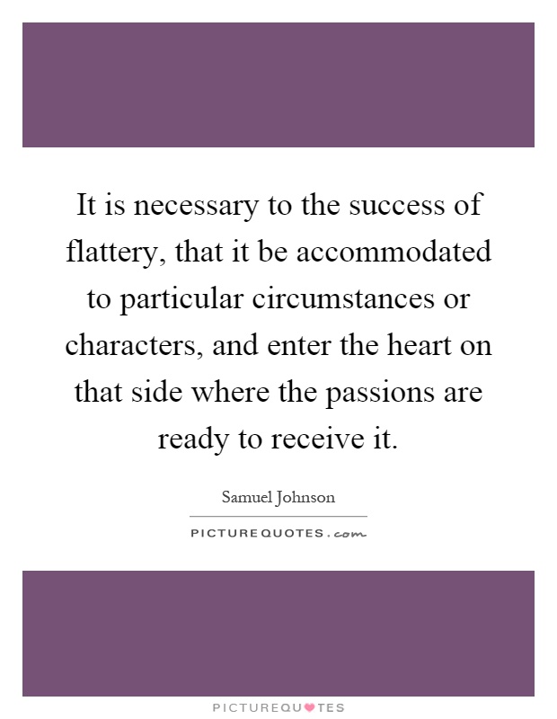 It is necessary to the success of flattery, that it be accommodated to particular circumstances or characters, and enter the heart on that side where the passions are ready to receive it Picture Quote #1