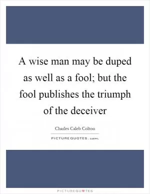 A wise man may be duped as well as a fool; but the fool publishes the triumph of the deceiver Picture Quote #1