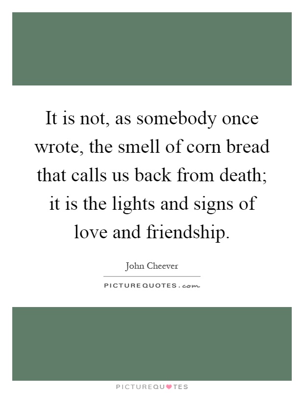 It is not, as somebody once wrote, the smell of corn bread that calls us back from death; it is the lights and signs of love and friendship Picture Quote #1