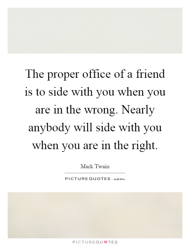 The proper office of a friend is to side with you when you are in the wrong. Nearly anybody will side with you when you are in the right Picture Quote #1