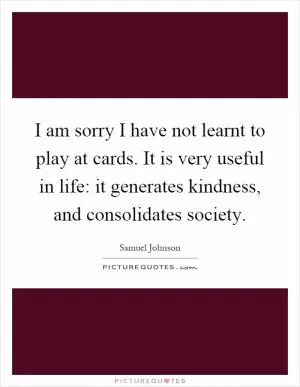 I am sorry I have not learnt to play at cards. It is very useful in life: it generates kindness, and consolidates society Picture Quote #1