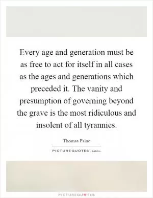 Every age and generation must be as free to act for itself in all cases as the ages and generations which preceded it. The vanity and presumption of governing beyond the grave is the most ridiculous and insolent of all tyrannies Picture Quote #1
