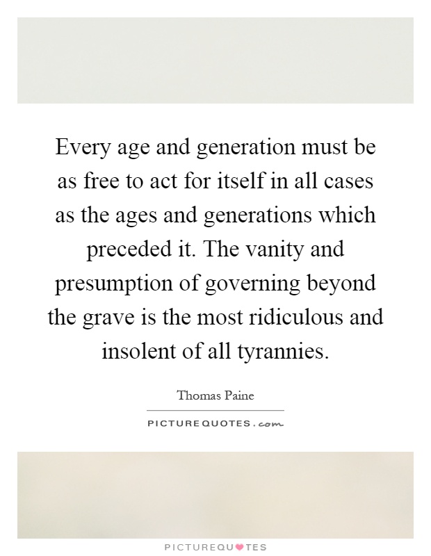 Every age and generation must be as free to act for itself in all cases as the ages and generations which preceded it. The vanity and presumption of governing beyond the grave is the most ridiculous and insolent of all tyrannies Picture Quote #1