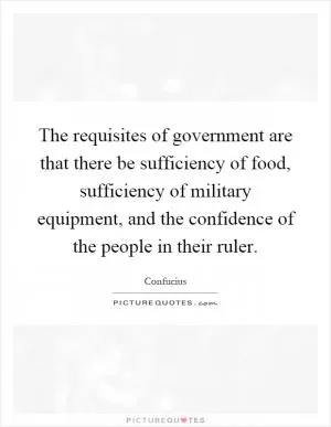 The requisites of government are that there be sufficiency of food, sufficiency of military equipment, and the confidence of the people in their ruler Picture Quote #1
