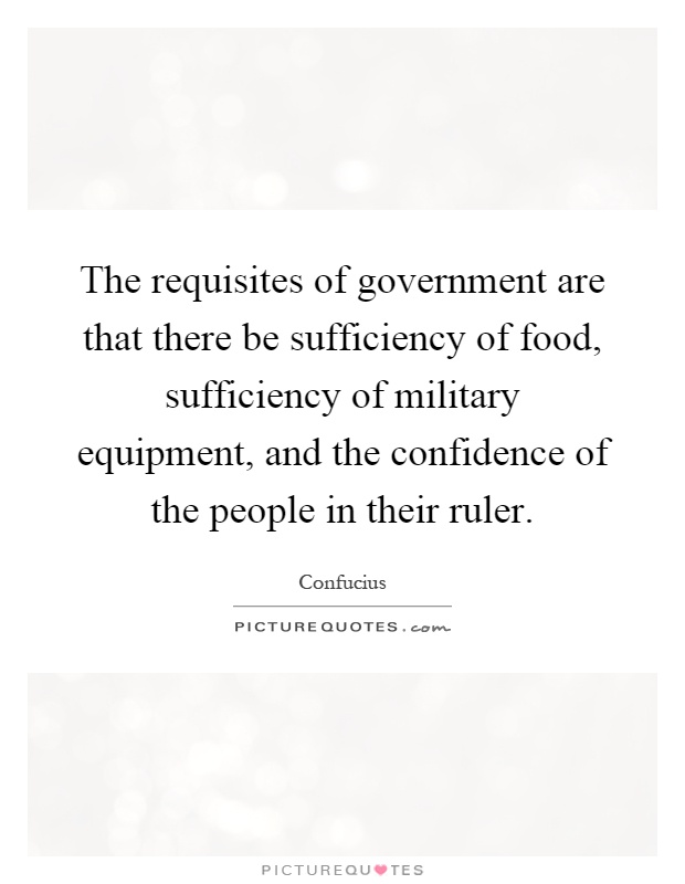 The requisites of government are that there be sufficiency of food, sufficiency of military equipment, and the confidence of the people in their ruler Picture Quote #1