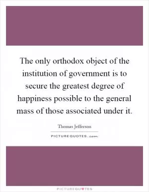 The only orthodox object of the institution of government is to secure the greatest degree of happiness possible to the general mass of those associated under it Picture Quote #1