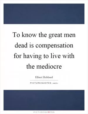 To know the great men dead is compensation for having to live with the mediocre Picture Quote #1