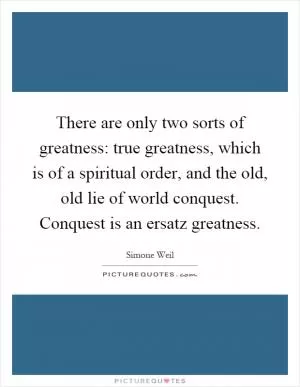 There are only two sorts of greatness: true greatness, which is of a spiritual order, and the old, old lie of world conquest. Conquest is an ersatz greatness Picture Quote #1