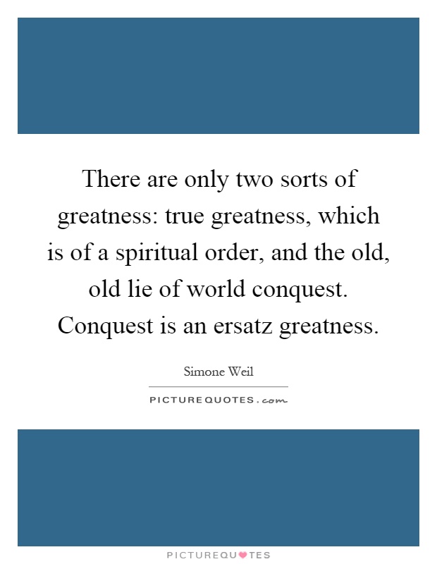 There are only two sorts of greatness: true greatness, which is of a spiritual order, and the old, old lie of world conquest. Conquest is an ersatz greatness Picture Quote #1