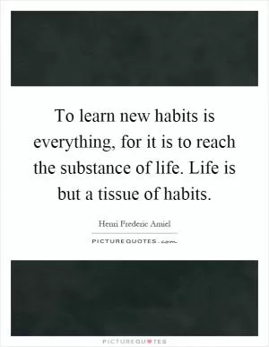To learn new habits is everything, for it is to reach the substance of life. Life is but a tissue of habits Picture Quote #1