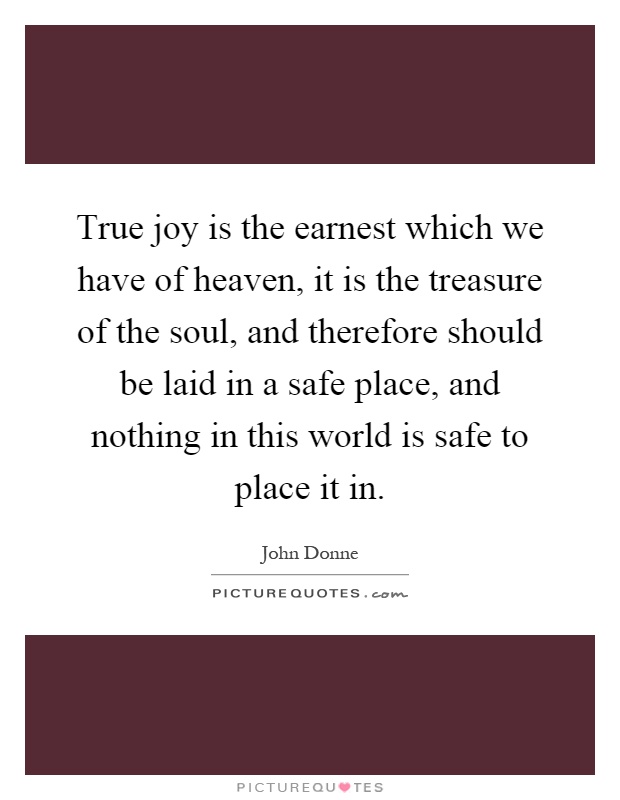 True joy is the earnest which we have of heaven, it is the treasure of the soul, and therefore should be laid in a safe place, and nothing in this world is safe to place it in Picture Quote #1