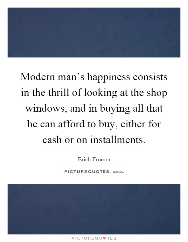 Modern man's happiness consists in the thrill of looking at the shop windows, and in buying all that he can afford to buy, either for cash or on installments Picture Quote #1