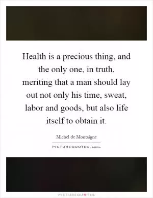 Health is a precious thing, and the only one, in truth, meriting that a man should lay out not only his time, sweat, labor and goods, but also life itself to obtain it Picture Quote #1